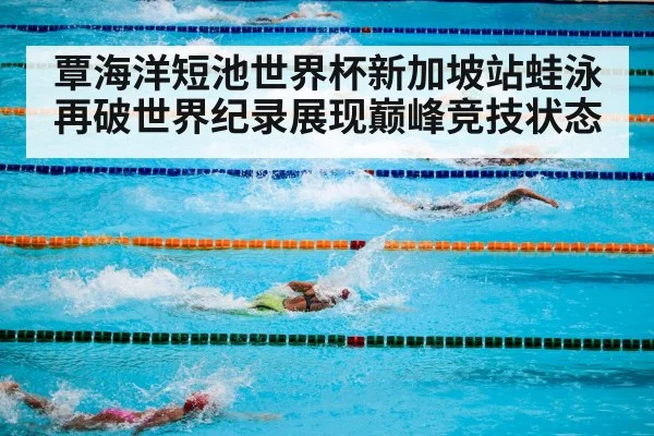 覃海洋短池世界杯新加坡站蛙泳再破世界纪录展现巅峰竞技状态