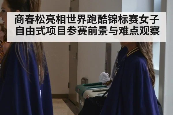 商春松亮相世界跑酷锦标赛女子自由式项目参赛前景与难点观察